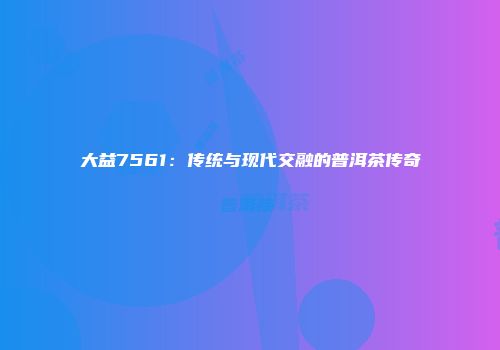 大益7561：传统与现代交融的普洱茶传奇