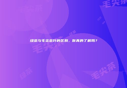 绿茶与毛尖茶叶的区别，你真的了解吗？