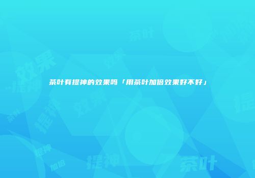 茶叶有提神的效果吗「用茶叶加倍效果好不好」