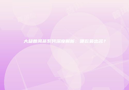 大益普洱茶系列深度解析：哪款最出名？
