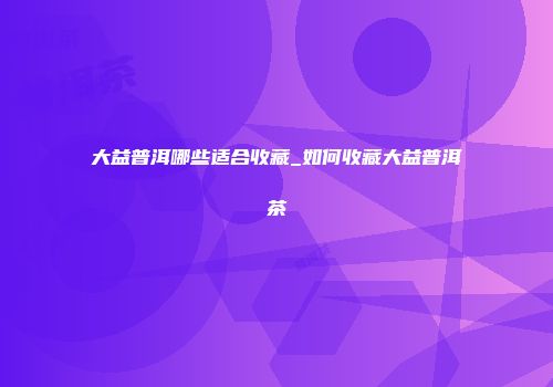 大益普洱哪些适合收藏_如何收藏大益普洱茶