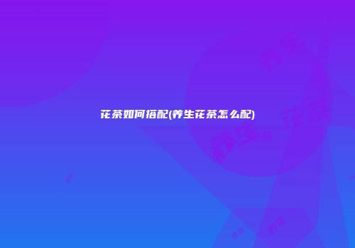 花茶如何搭配(养生花茶怎么配)