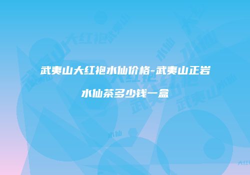 武夷山大红袍水仙价格-武夷山正岩水仙茶多少钱一盒