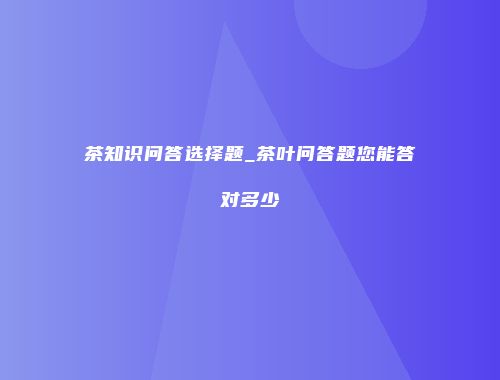 茶知识问答选择题_茶叶问答题您能答对多少