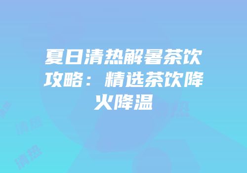 夏日清热解暑茶饮攻略：精选茶饮降火降温