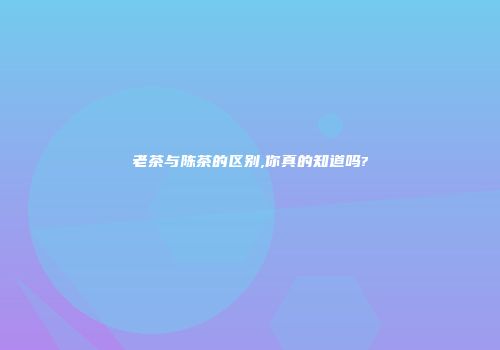 老茶与陈茶的区别,你真的知道吗?