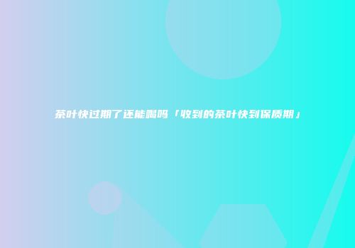 茶叶快过期了还能喝吗「收到的茶叶快到保质期」