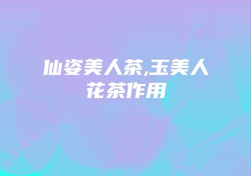仙姿美人茶,玉美人花茶作用
