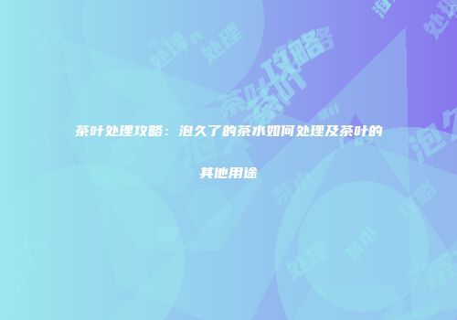 茶叶处理攻略：泡久了的茶水如何处理及茶叶的其他用途