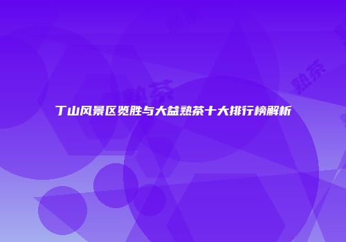 丁山风景区览胜与大益熟茶十大排行榜解析
