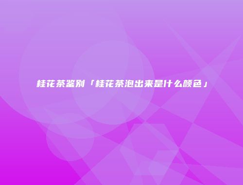 桂花茶鉴别「桂花茶泡出来是什么颜色」
