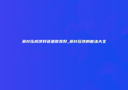 茶叶压成饼好还是散装好_茶叶压饼的做法大全