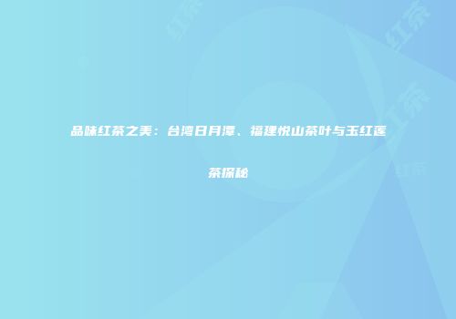 品味红茶之美：台湾日月潭、福建悦山茶叶与玉红莲茶探秘