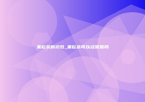 果粒茶的功效_果粒茶可以经常喝吗