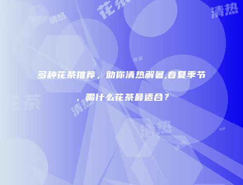 多种花茶推荐，助你清热解暑,春夏季节，喝什么花茶最适合？