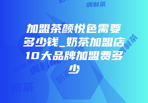 加盟茶颜悦色需要多少钱_奶茶加盟店10大品牌加盟费多少