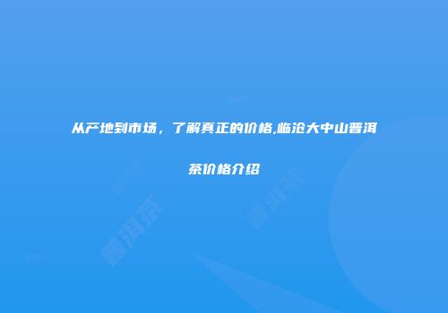 从产地到市场，了解真正的价格,临沧大中山普洱茶价格介绍