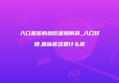 入口是苦的然后是甜的茶_入口甘甜,回味苦涩是什么茶