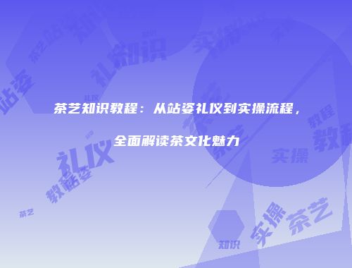 茶艺知识教程：从站姿礼仪到实操流程，全面解读茶文化魅力