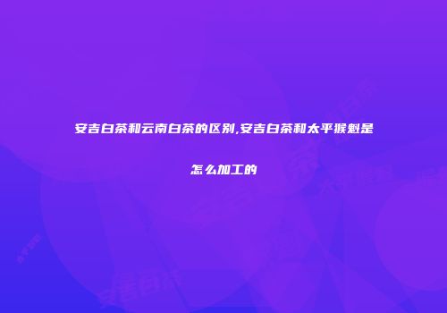 安吉白茶和云南白茶的区别,安吉白茶和太平猴魁是怎么加工的