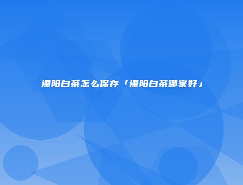 溧阳白茶怎么保存「溧阳白茶哪家好」