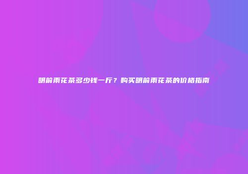 明前雨花茶多少钱一斤？购买明前雨花茶的价格指南