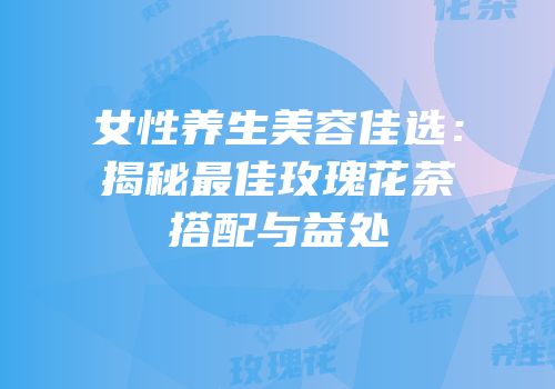 女性养生美容佳选：揭秘最佳玫瑰花茶搭配与益处