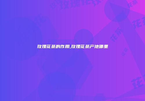 玫瑰花茶的作用,玫瑰花茶产地哪里