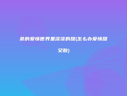茶的爱情世界里淡淡的甜(怎么办爱情甜又酸)