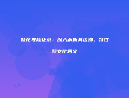 桂花与桂花茶：深入解析其区别、特性和文化意义