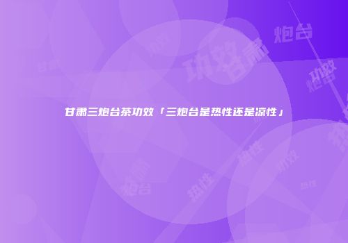 甘肃三炮台茶功效「三炮台是热性还是凉性」
