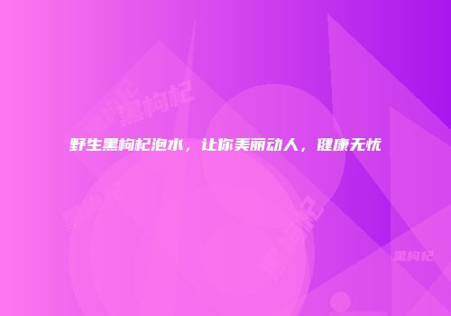 野生黑枸杞泡水，让你美丽动人，健康无忧