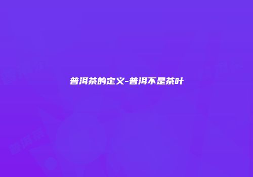 普洱茶的定义-普洱不是茶叶