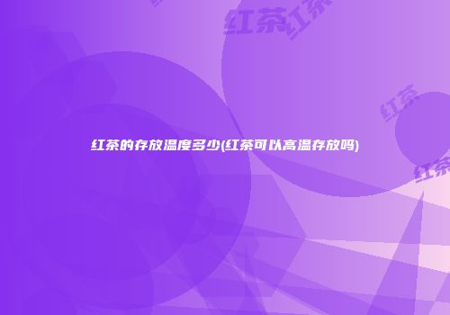 红茶的存放温度多少(红茶可以高温存放吗)