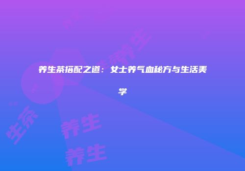 养生茶搭配之道：女士养气血秘方与生活美学