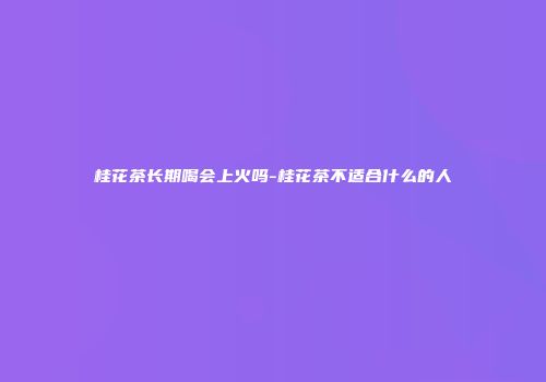 桂花茶长期喝会上火吗-桂花茶不适合什么的人