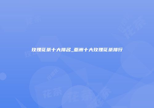 玫瑰花茶十大排名_亚洲十大玫瑰花茶排行