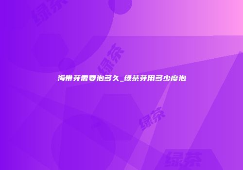 海带芽需要泡多久_绿茶芽用多少度泡