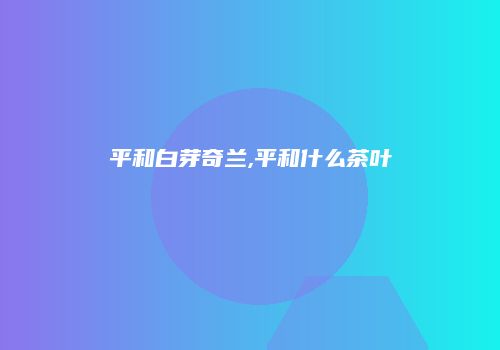 平和白芽奇兰,平和什么茶叶