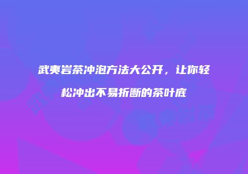 武夷岩茶冲泡方法大公开，让你轻松冲出不易折断的茶叶底
