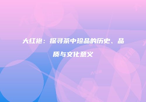 大红袍：探寻茶中珍品的历史、品质与文化意义