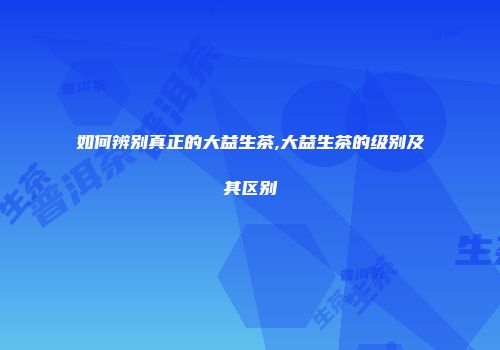 如何辨别真正的大益生茶,大益生茶的级别及其区别
