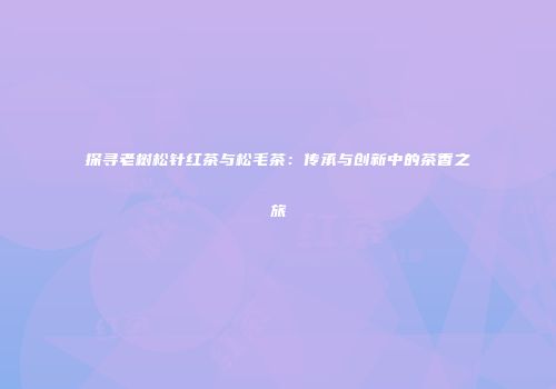 探寻老树松针红茶与松毛茶：传承与创新中的茶香之旅