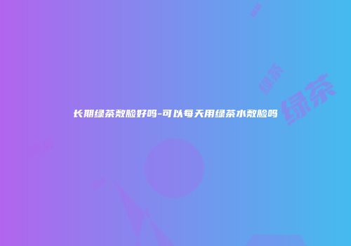 长期绿茶敷脸好吗-可以每天用绿茶水敷脸吗