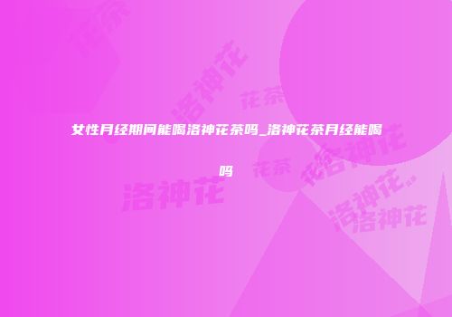 女性月经期间能喝洛神花茶吗_洛神花茶月经能喝吗