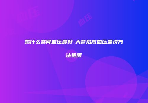 喝什么茶降血压最好-大蒜治高血压最快方法视频