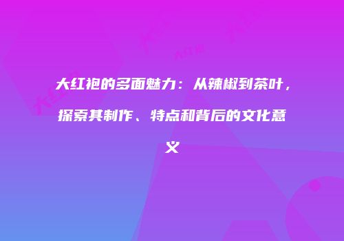 大红袍的多面魅力：从辣椒到茶叶，探索其制作、特点和背后的文化意义