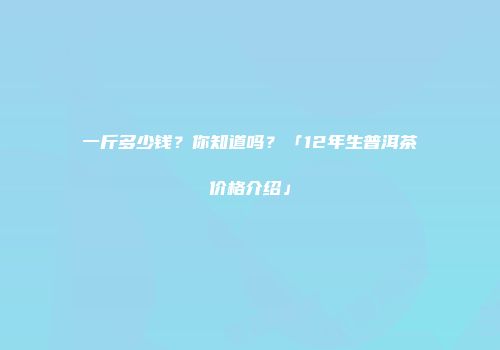 一斤多少钱？你知道吗？「12年生普洱茶价格介绍」