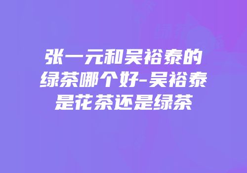 张一元和吴裕泰的绿茶哪个好-吴裕泰是花茶还是绿茶