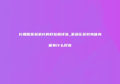 长期喝茉莉茶叶的好处和坏处_茉莉花茶对身体身体有什么好处